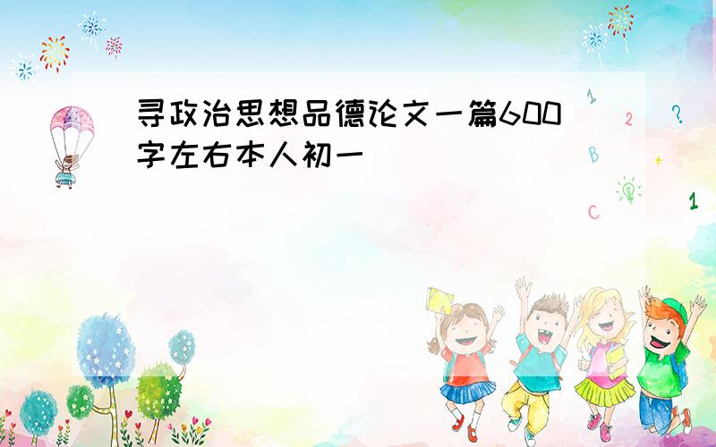 寻政治思想品德论文一篇600字左右本人初一