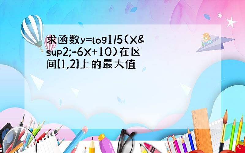 求函数y=log1/5(X²-6X+10)在区间[1,2]上的最大值