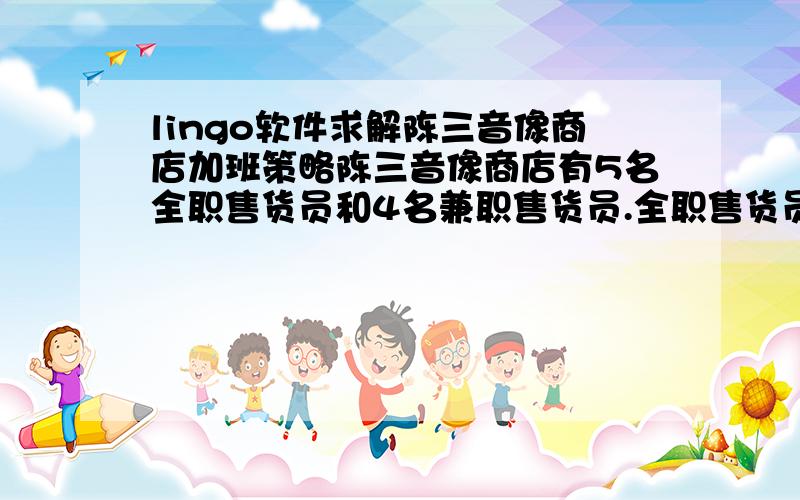 lingo软件求解陈三音像商店加班策略陈三音像商店有5名全职售货员和4名兼职售货员.全职售货员每月工作160小时,兼职售