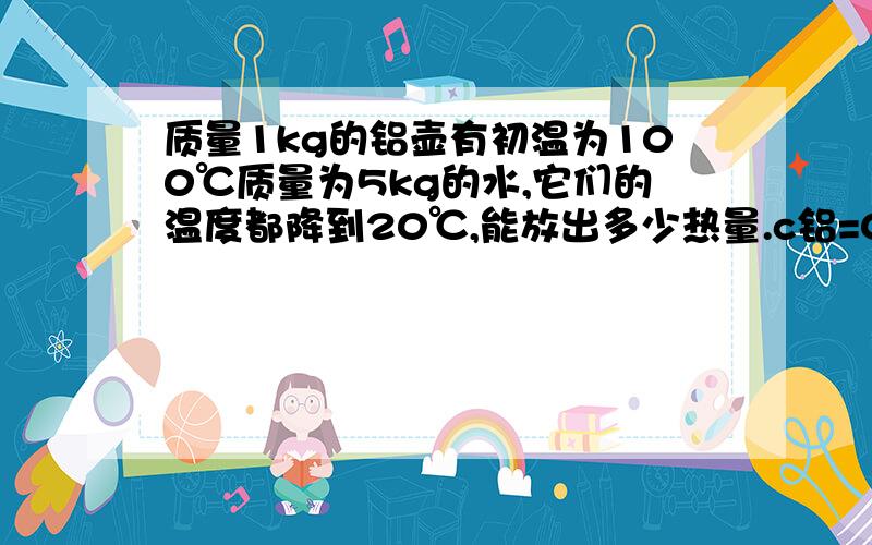 质量1kg的铝壶有初温为100℃质量为5kg的水,它们的温度都降到20℃,能放出多少热量.c铝=0.88×103J/kg