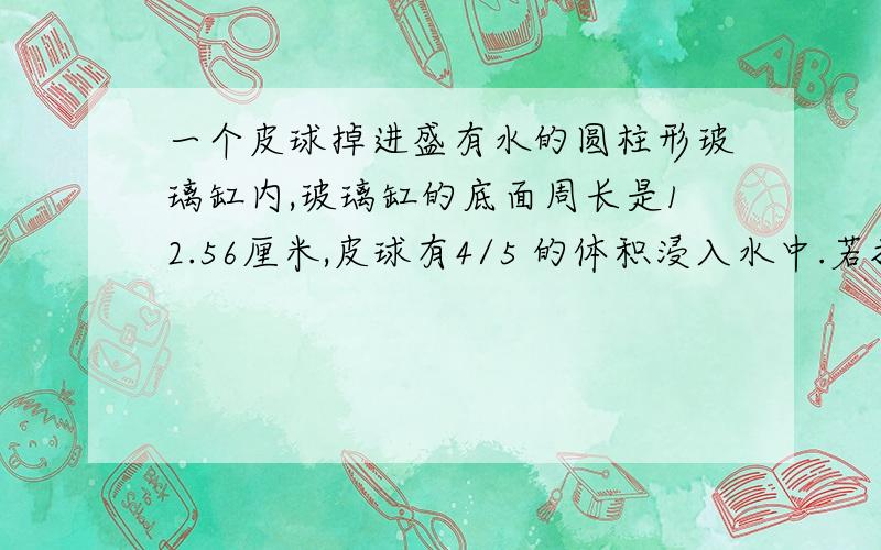 一个皮球掉进盛有水的圆柱形玻璃缸内,玻璃缸的底面周长是12.56厘米,皮球有4/5 的体积浸入水中.若把皮球