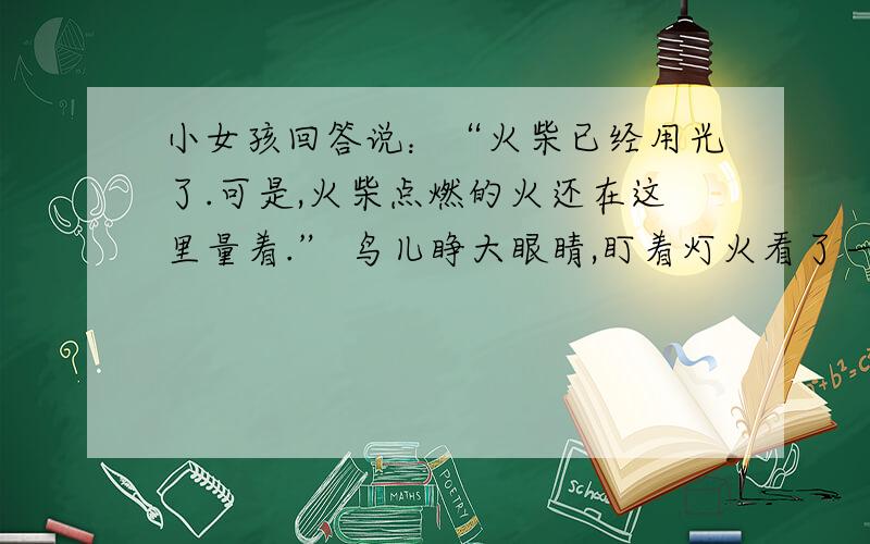 小女孩回答说：“火柴已经用光了.可是,火柴点燃的火还在这里量着.” 鸟儿睁大眼睛,盯着灯火看了一会儿