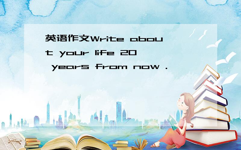 英语作文Write about your life 20 years from now .