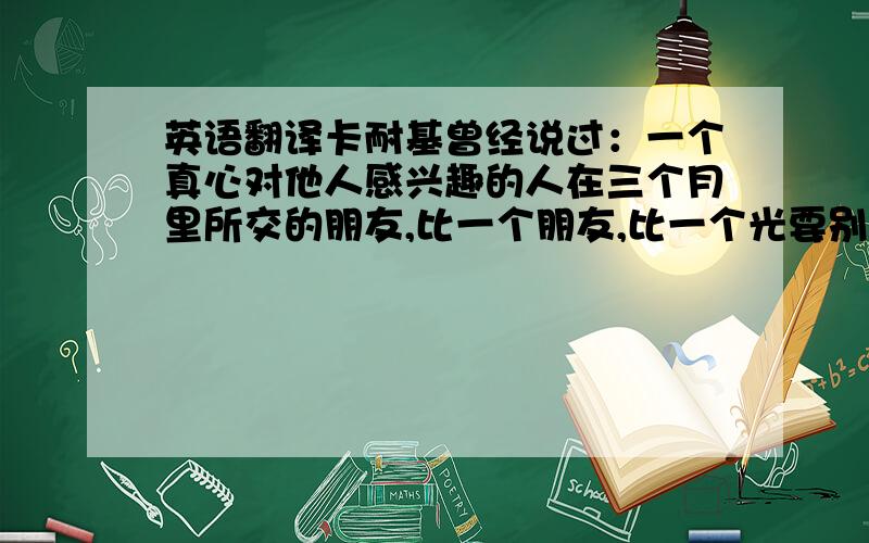 英语翻译卡耐基曾经说过：一个真心对他人感兴趣的人在三个月里所交的朋友,比一个朋友,比一个光要别人对他感兴趣的人在三年内所