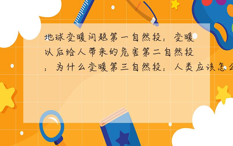 地球变暖问题第一自然段：变暖以后给人带来的危害第二自然段：为什么变暖第三自然段：人类应该怎么办