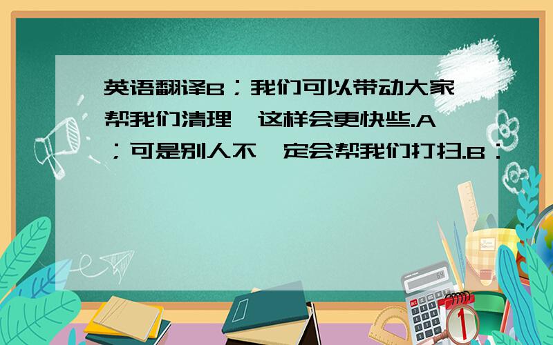 英语翻译B；我们可以带动大家帮我们清理,这样会更快些.A；可是别人不一定会帮我们打扫.B：嗯,那我们还是抓紧时间吧.