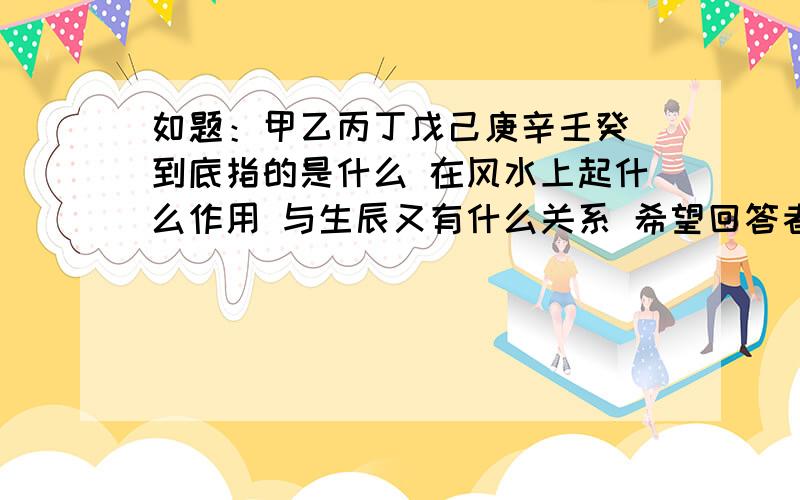 如题：甲乙丙丁戊己庚辛壬癸 到底指的是什么 在风水上起什么作用 与生辰又有什么关系 希望回答者给予详细