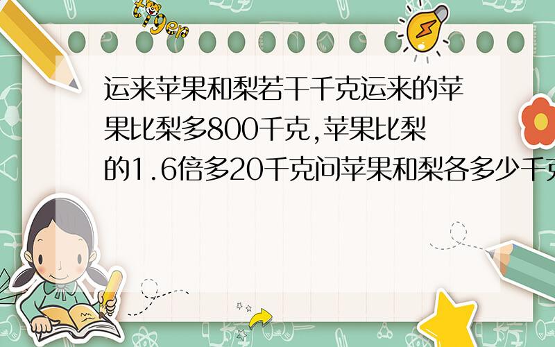 运来苹果和梨若干千克运来的苹果比梨多800千克,苹果比梨的1.6倍多20千克问苹果和梨各多少千克,