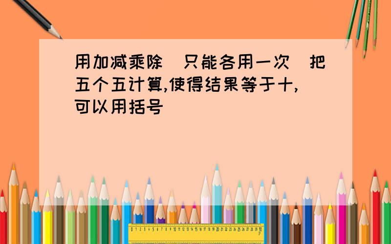 用加减乘除（只能各用一次）把五个五计算,使得结果等于十,可以用括号