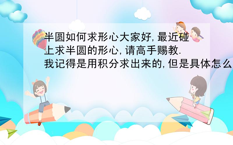 半圆如何求形心大家好,最近碰上求半圆的形心,请高手赐教.我记得是用积分求出来的,但是具体怎么求不会了我也知道是二重积分，