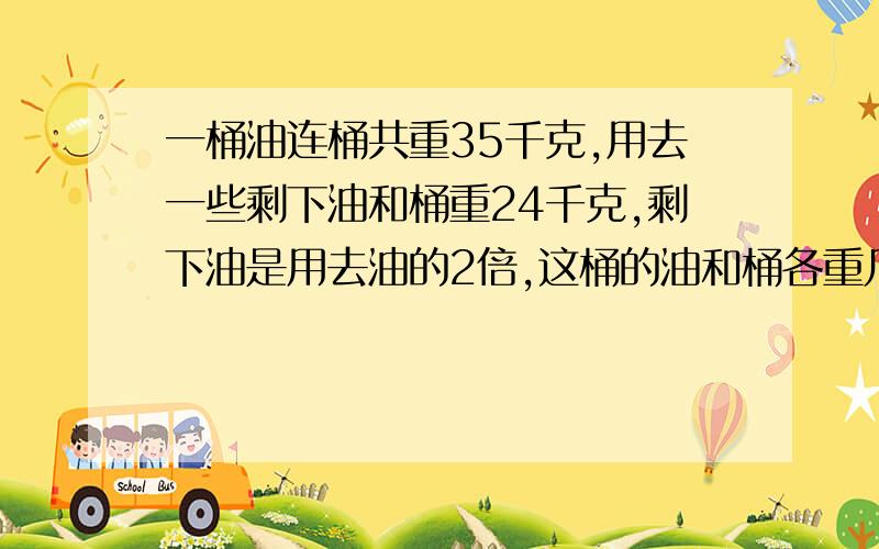 一桶油连桶共重35千克,用去一些剩下油和桶重24千克,剩下油是用去油的2倍,这桶的油和桶各重几千克?