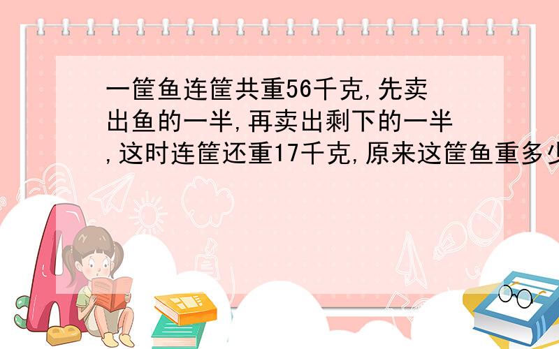 一筐鱼连筐共重56千克,先卖出鱼的一半,再卖出剩下的一半,这时连筐还重17千克,原来这筐鱼重多少千克