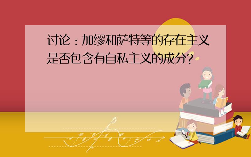 讨论：加缪和萨特等的存在主义是否包含有自私主义的成分?