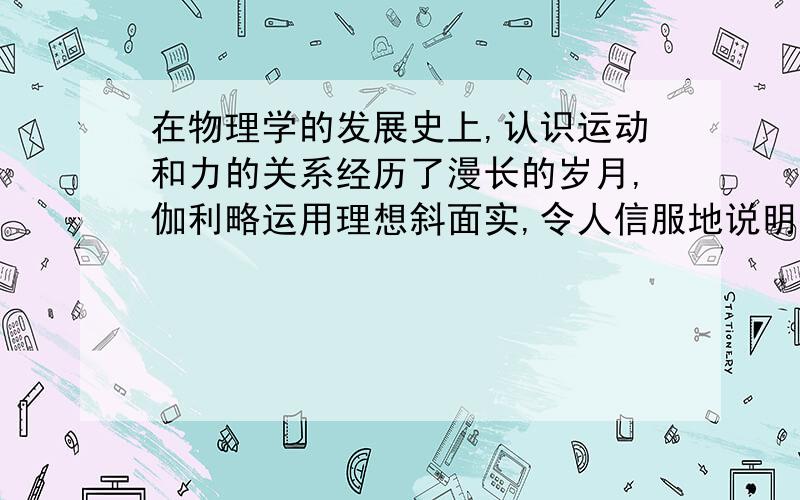 在物理学的发展史上,认识运动和力的关系经历了漫长的岁月,伽利略运用理想斜面实,令人信服地说明了?