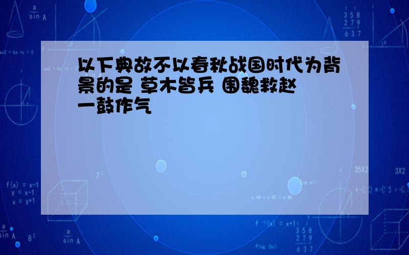 以下典故不以春秋战国时代为背景的是 草木皆兵 围魏救赵 一鼓作气