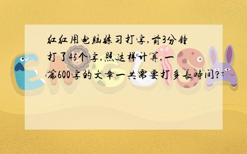 红红用电脑练习打字,前3分钟打了45个字,照这样计算,一篇600字的文章一共需要打多长时间?