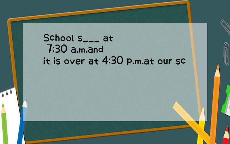 School s___ at 7:30 a.m.and it is over at 4:30 p.m.at our sc