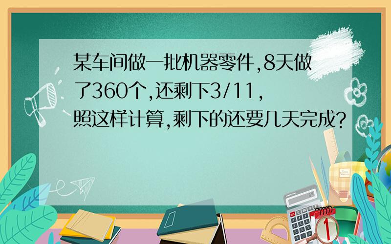 某车间做一批机器零件,8天做了360个,还剩下3/11,照这样计算,剩下的还要几天完成?