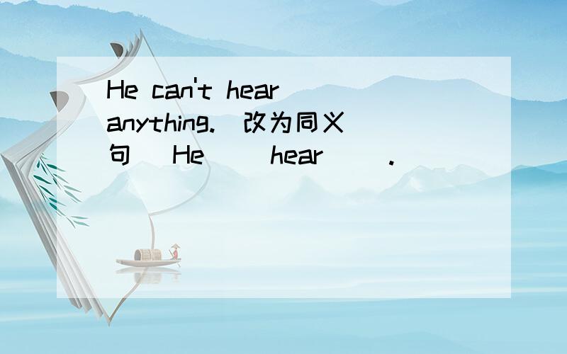 He can't hear anything.（改为同义句） He（ ）hear（ ）.