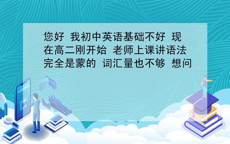 您好 我初中英语基础不好 现在高二刚开始 老师上课讲语法完全是蒙的 词汇量也不够 想问