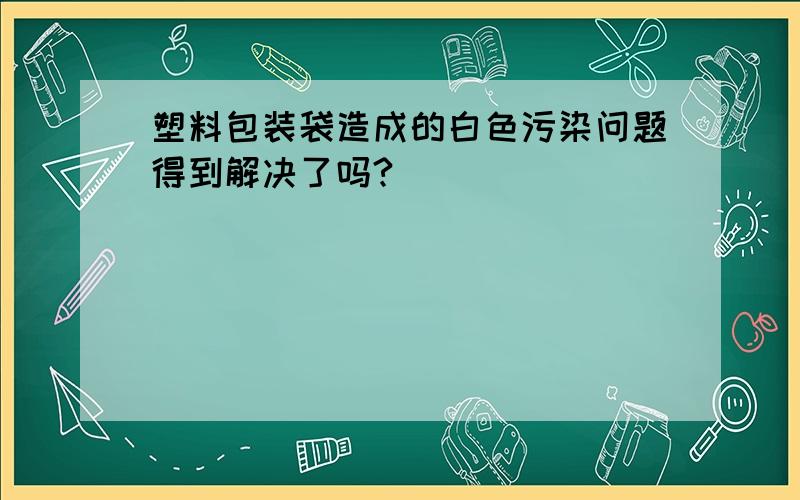 塑料包装袋造成的白色污染问题得到解决了吗?