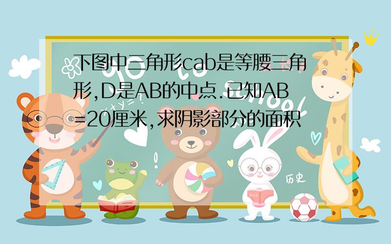 下图中三角形cab是等腰三角形,D是AB的中点.已知AB=20厘米,求阴影部分的面积