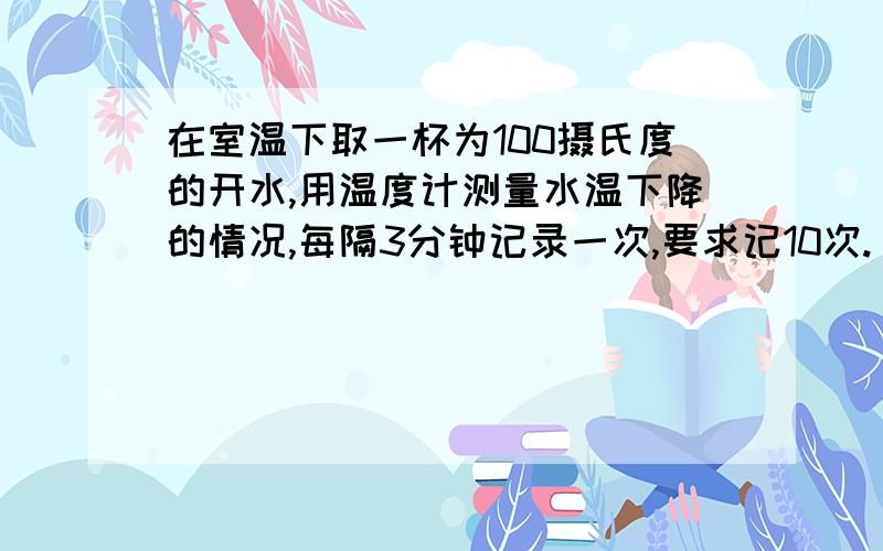 在室温下取一杯为100摄氏度的开水,用温度计测量水温下降的情况,每隔3分钟记录一次,要求记10次.