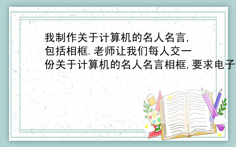 我制作关于计算机的名人名言,包括相框.老师让我们每人交一份关于计算机的名人名言相框,要求电子版的,用Photoshop制