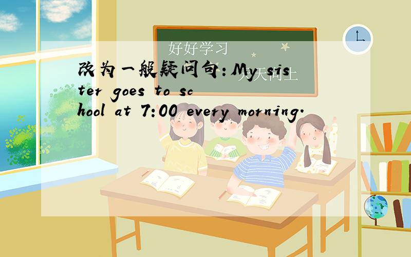 改为一般疑问句：My sister goes to school at 7:00 every morning.