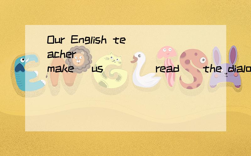 Our English teacher ______ (make) us ___(read ) the dialog l