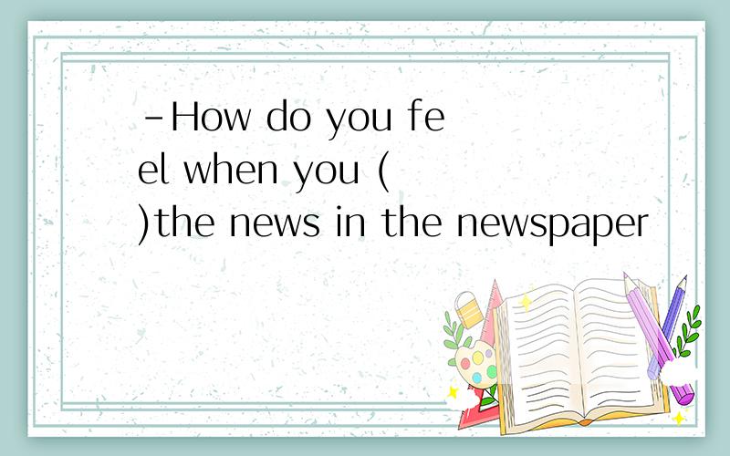 -How do you feel when you ( )the news in the newspaper