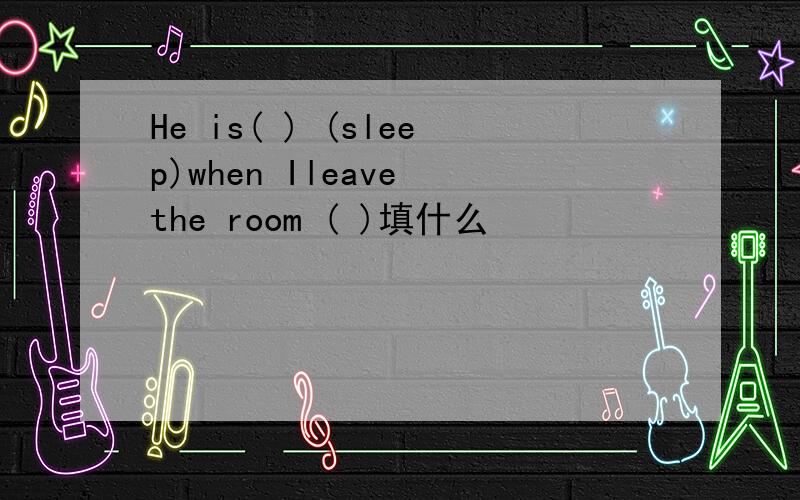 He is( ) (sleep)when Ileave the room ( )填什么