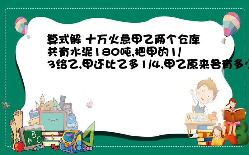 算式解 十万火急甲乙两个仓库共有水泥180吨,把甲的1/3给乙,甲还比乙多1/4,甲乙原来各有多少吨?