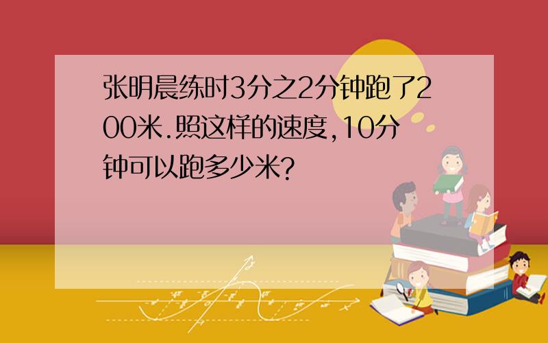 张明晨练时3分之2分钟跑了200米.照这样的速度,10分钟可以跑多少米?