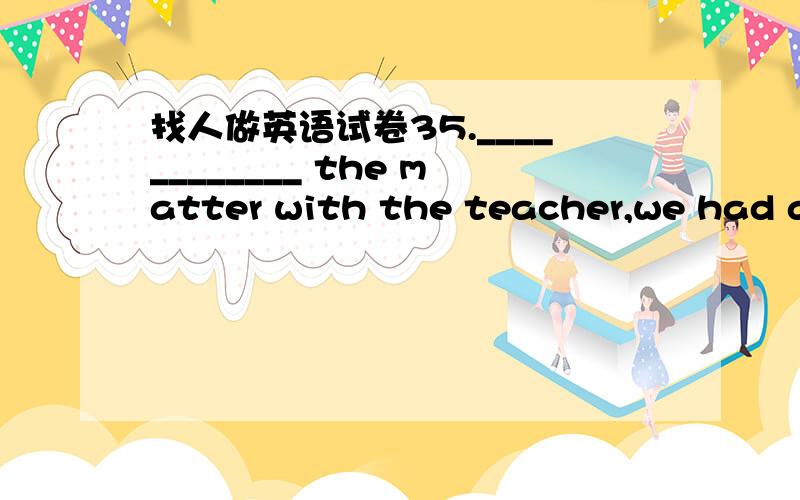 找人做英语试卷35.____________ the matter with the teacher,we had a