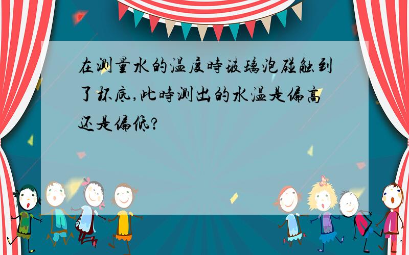 在测量水的温度时玻璃泡碰触到了杯底,此时测出的水温是偏高还是偏低?