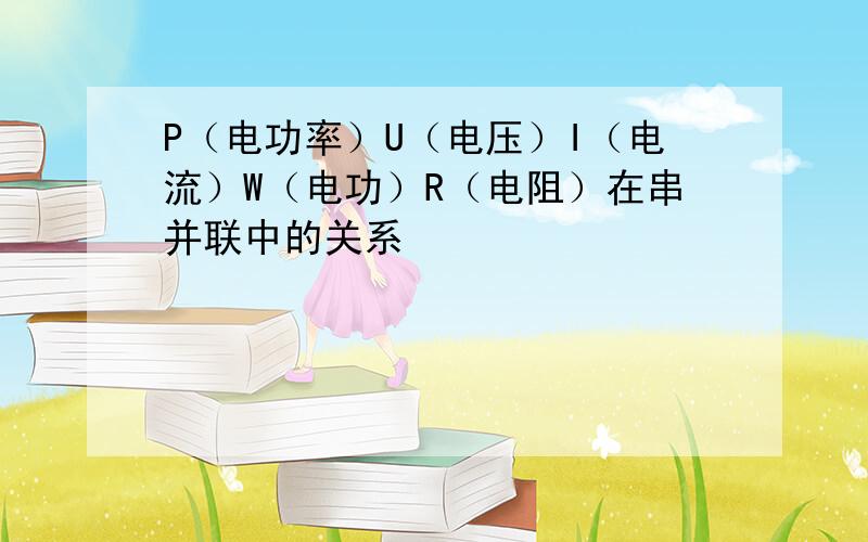 P（电功率）U（电压）I（电流）W（电功）R（电阻）在串并联中的关系