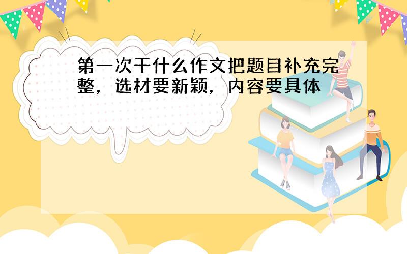 第一次干什么作文把题目补充完整，选材要新颖，内容要具体