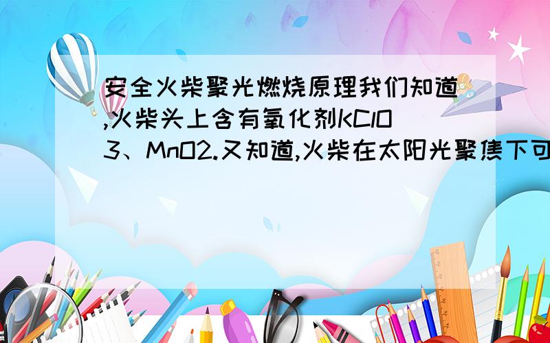 安全火柴聚光燃烧原理我们知道,火柴头上含有氧化剂KClO3、MnO2.又知道,火柴在太阳光聚焦下可以燃烧正是运用这2个物