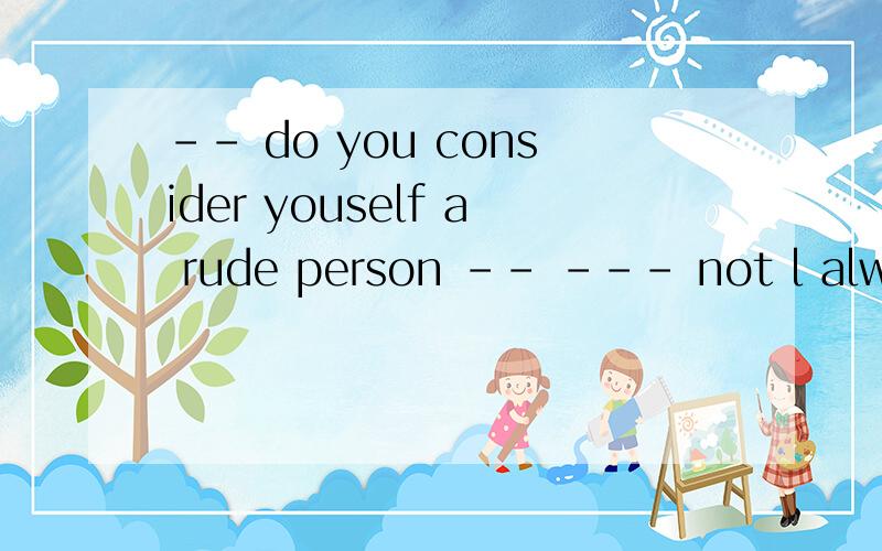 -- do you consider youself a rude person -- --- not l always