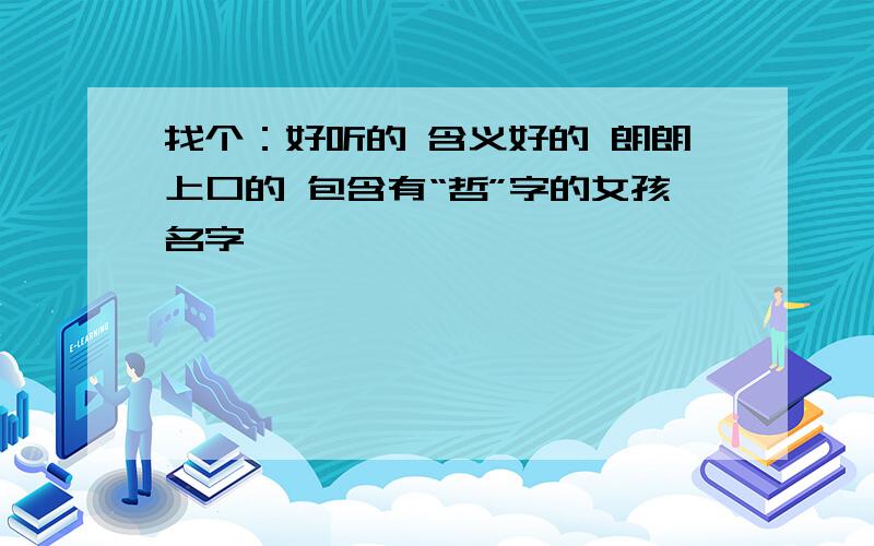 找个：好听的 含义好的 朗朗上口的 包含有“哲”字的女孩名字