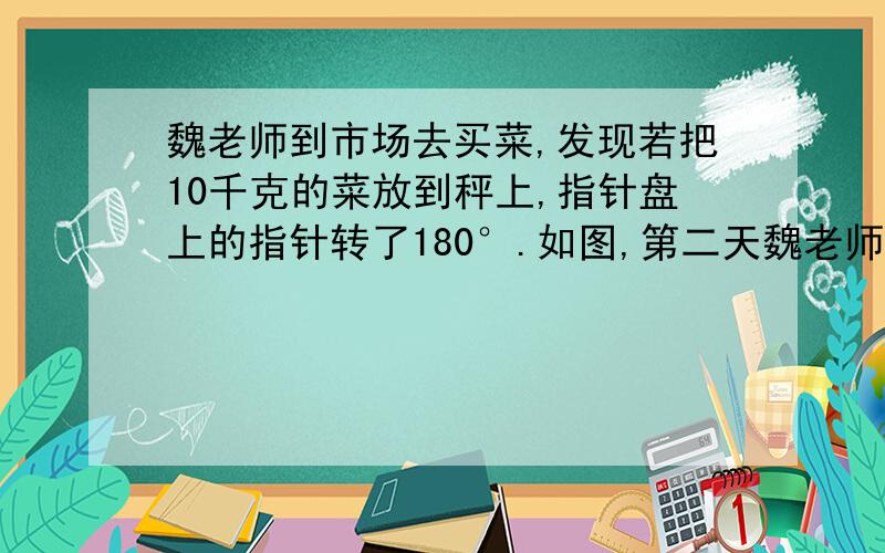 魏老师到市场去买菜,发现若把10千克的菜放到秤上,指针盘上的指针转了180°.如图,第二天魏老师旧给同学们出了两个问题啊