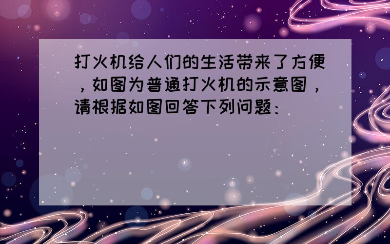 打火机给人们的生活带来了方便，如图为普通打火机的示意图，请根据如图回答下列问题：