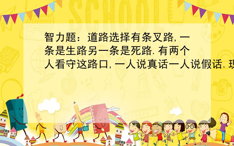 智力题：道路选择有条叉路,一条是生路另一条是死路.有两个人看守这路口,一人说真话一人说假话.现在只能挑一个人问一个问题,