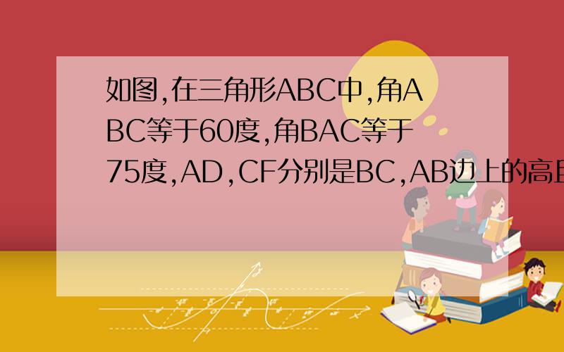 如图,在三角形ABC中,角ABC等于60度,角BAC等于75度,AD,CF分别是BC,AB边上的高且交于P,角ABC的平