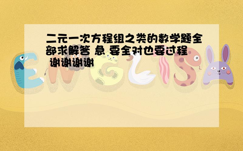 二元一次方程组之类的数学题全部求解答 急 要全对也要过程 谢谢谢谢