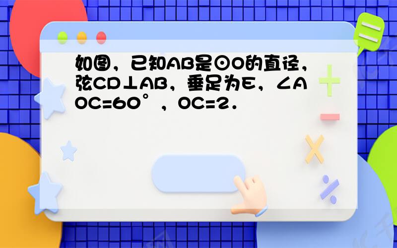 如图，已知AB是⊙O的直径，弦CD⊥AB，垂足为E，∠AOC=60°，OC=2．