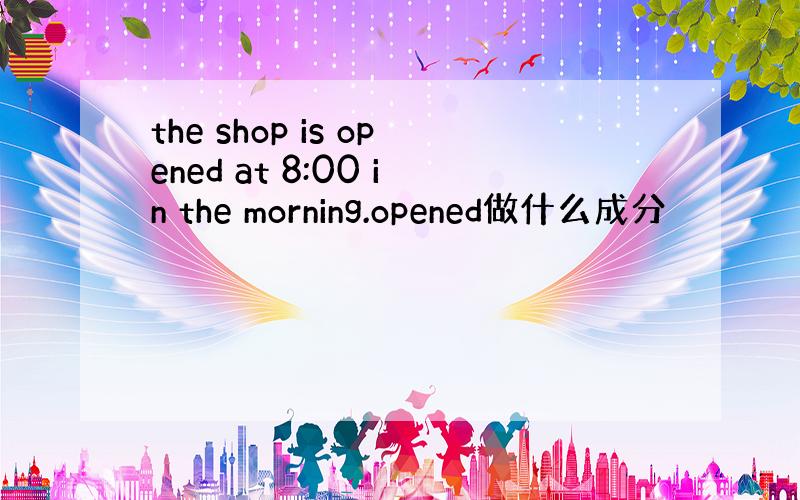 the shop is opened at 8:00 in the morning.opened做什么成分