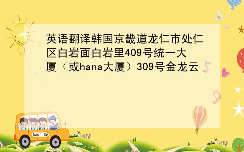 英语翻译韩国京畿道龙仁市处仁区白岩面白岩里409号统一大厦（或hana大厦）309号金龙云