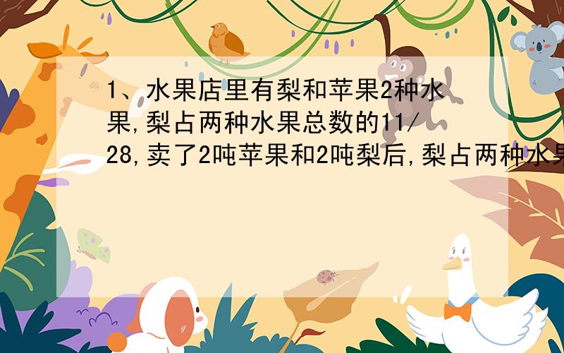 1、水果店里有梨和苹果2种水果,梨占两种水果总数的11/28,卖了2吨苹果和2吨梨后,梨占两种水果总数的5/13,水果店